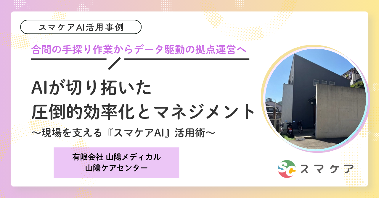 【スマケアAI 活用事例】「合間の手探り作業」から「データ駆動の拠点運営」へ。AIが切り拓いた圧倒的効率化とマネジメント ～現場を支える『スマケアAI』活用術～｜山陽メディカル
